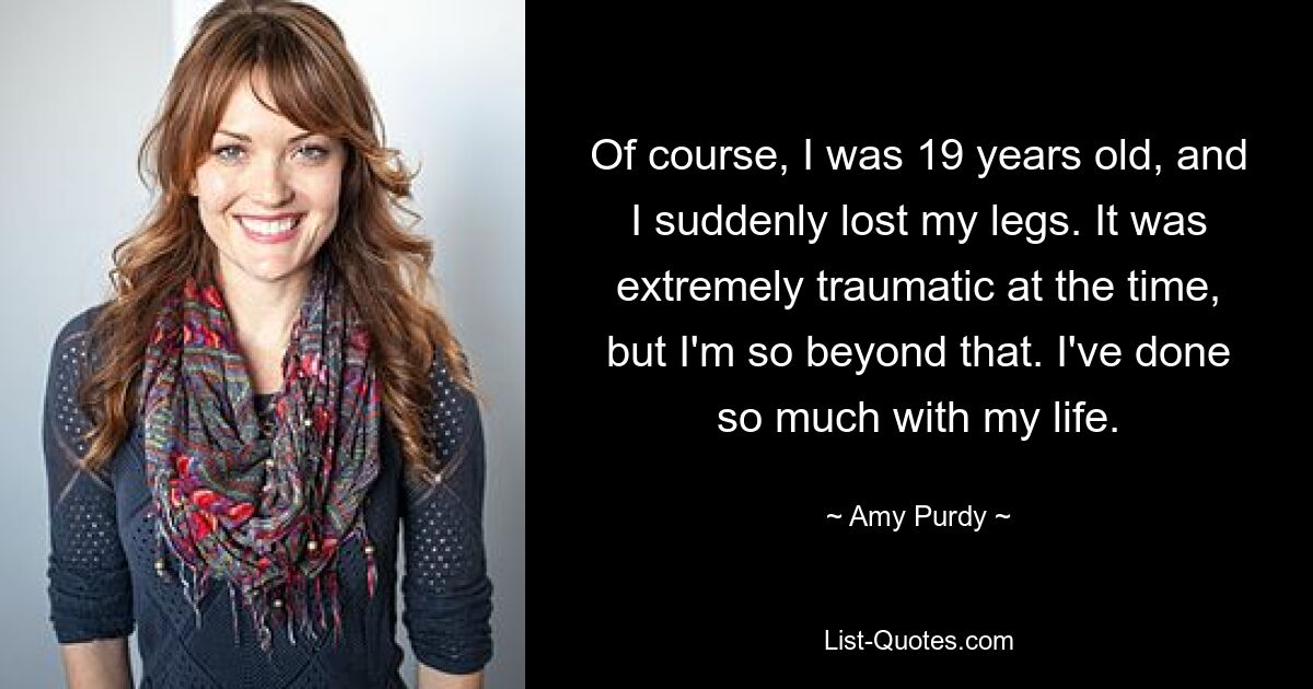 Of course, I was 19 years old, and I suddenly lost my legs. It was extremely traumatic at the time, but I'm so beyond that. I've done so much with my life. — © Amy Purdy