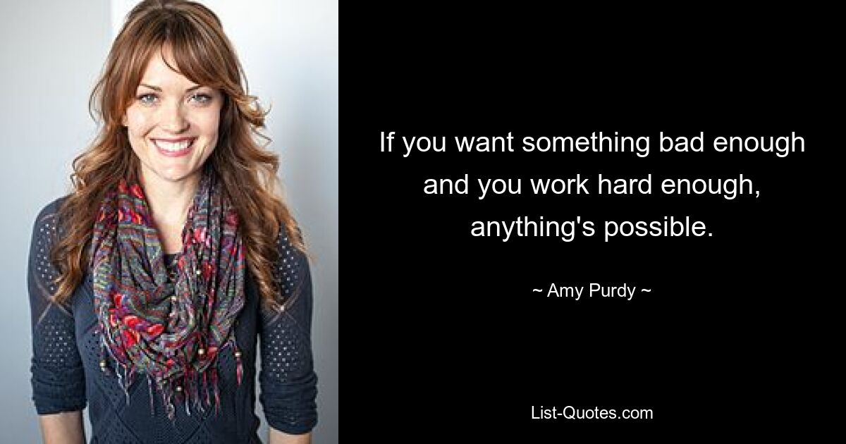 If you want something bad enough and you work hard enough, anything's possible. — © Amy Purdy