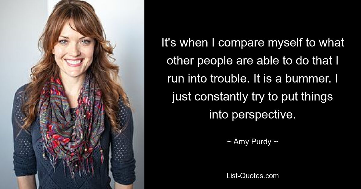 It's when I compare myself to what other people are able to do that I run into trouble. It is a bummer. I just constantly try to put things into perspective. — © Amy Purdy