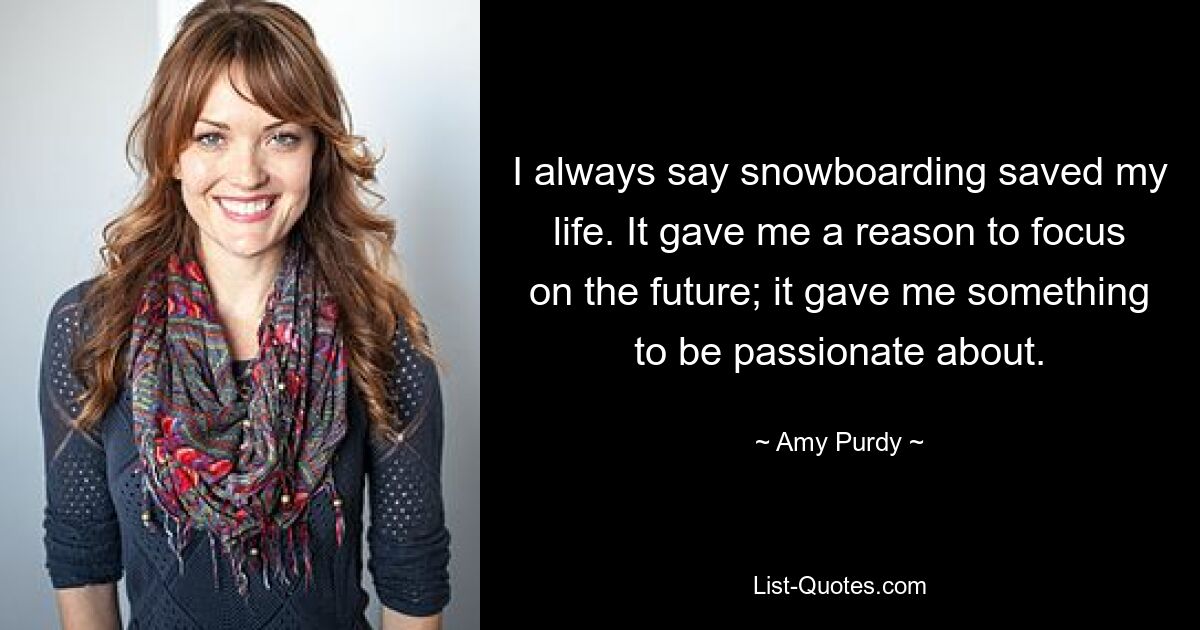 I always say snowboarding saved my life. It gave me a reason to focus on the future; it gave me something to be passionate about. — © Amy Purdy