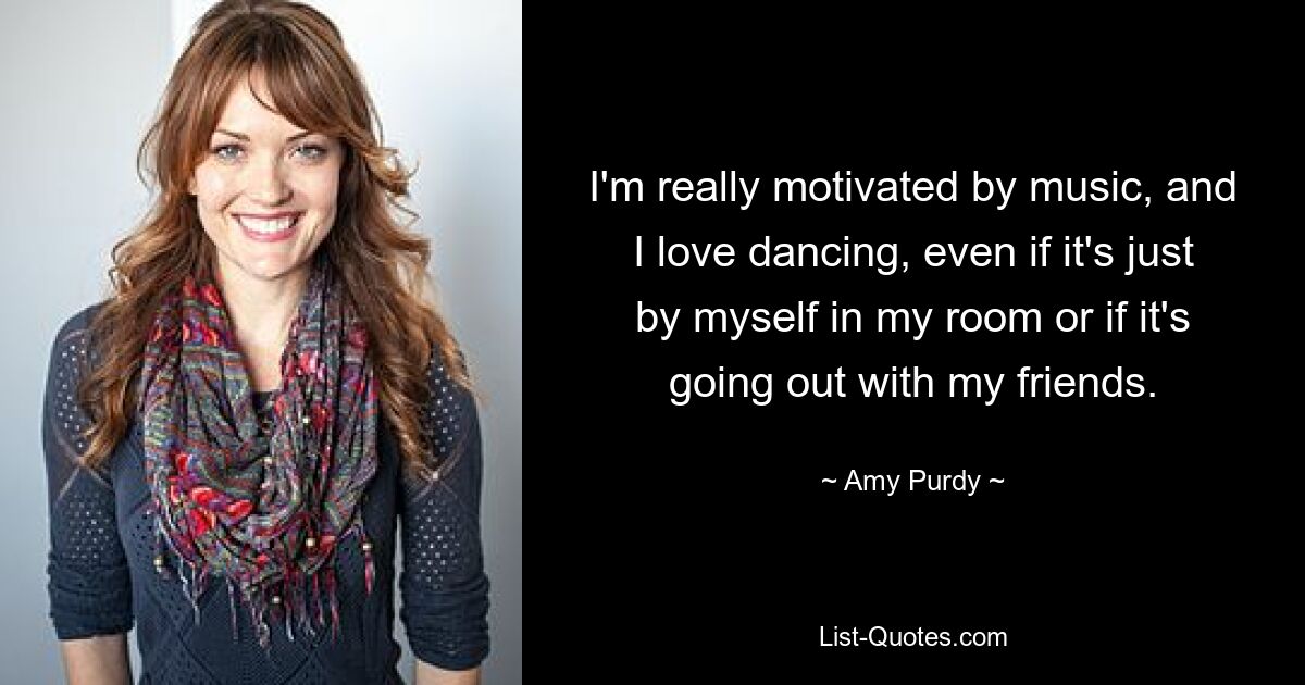 I'm really motivated by music, and I love dancing, even if it's just by myself in my room or if it's going out with my friends. — © Amy Purdy