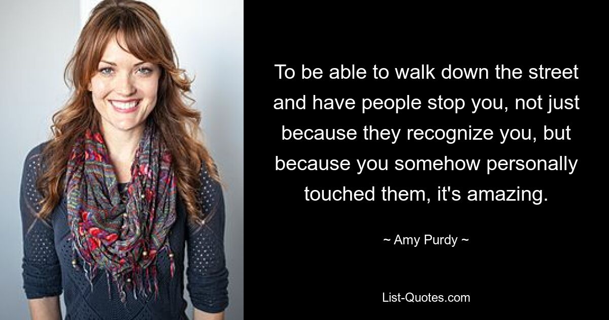 To be able to walk down the street and have people stop you, not just because they recognize you, but because you somehow personally touched them, it's amazing. — © Amy Purdy