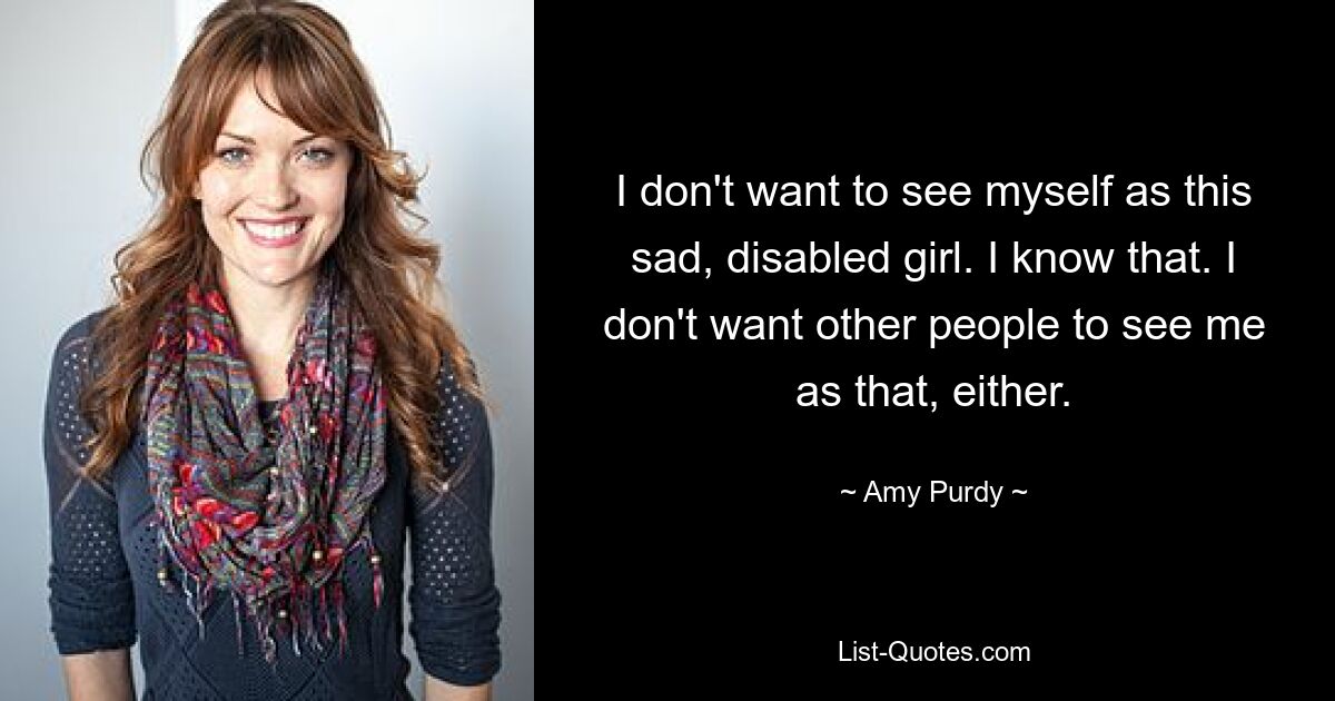 I don't want to see myself as this sad, disabled girl. I know that. I don't want other people to see me as that, either. — © Amy Purdy