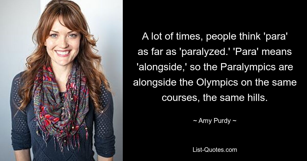 A lot of times, people think 'para' as far as 'paralyzed.' 'Para' means 'alongside,' so the Paralympics are alongside the Olympics on the same courses, the same hills. — © Amy Purdy