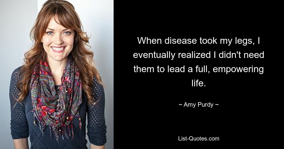 When disease took my legs, I eventually realized I didn't need them to lead a full, empowering life. — © Amy Purdy