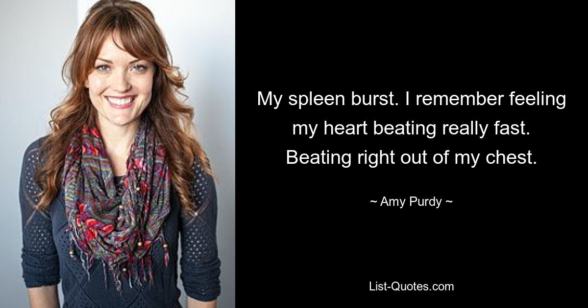 My spleen burst. I remember feeling my heart beating really fast. Beating right out of my chest. — © Amy Purdy