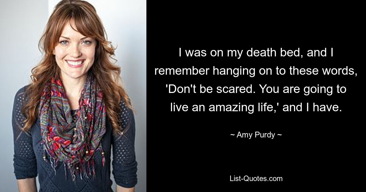 I was on my death bed, and I remember hanging on to these words, 'Don't be scared. You are going to live an amazing life,' and I have. — © Amy Purdy