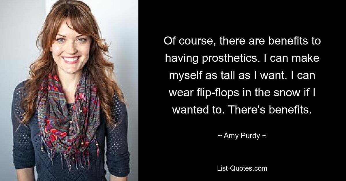 Of course, there are benefits to having prosthetics. I can make myself as tall as I want. I can wear flip-flops in the snow if I wanted to. There's benefits. — © Amy Purdy