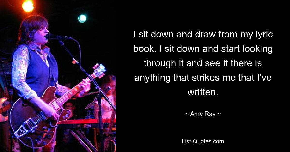 I sit down and draw from my lyric book. I sit down and start looking through it and see if there is anything that strikes me that I've written. — © Amy Ray