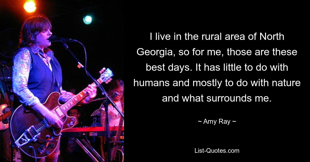 I live in the rural area of North Georgia, so for me, those are these best days. It has little to do with humans and mostly to do with nature and what surrounds me. — © Amy Ray