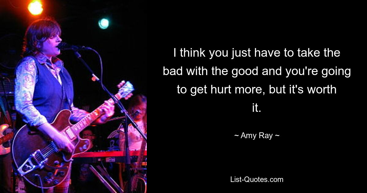 I think you just have to take the bad with the good and you're going to get hurt more, but it's worth it. — © Amy Ray