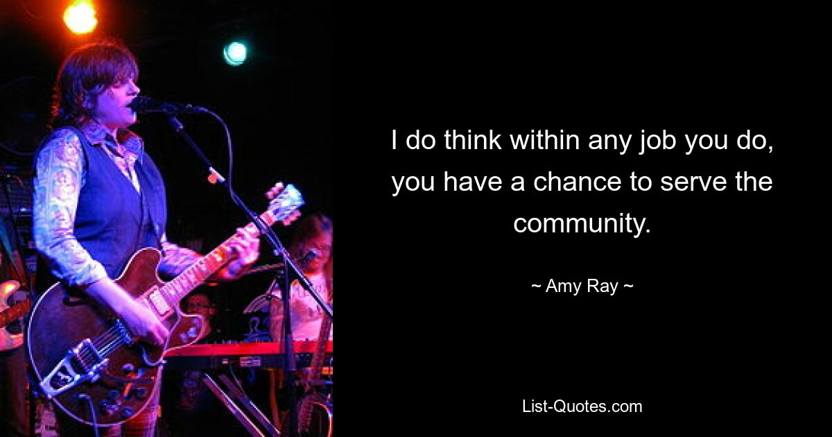 I do think within any job you do, you have a chance to serve the community. — © Amy Ray