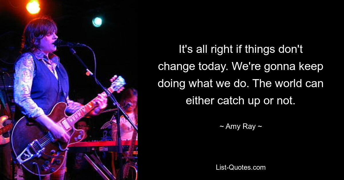 It's all right if things don't change today. We're gonna keep doing what we do. The world can either catch up or not. — © Amy Ray