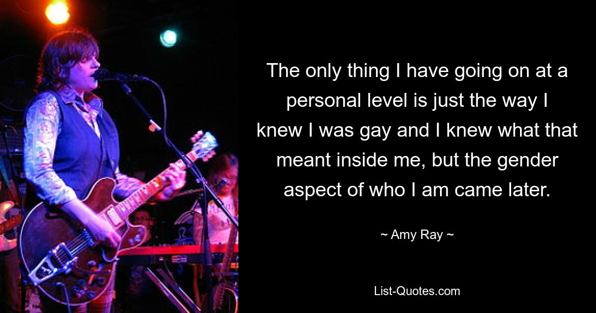 The only thing I have going on at a personal level is just the way I knew I was gay and I knew what that meant inside me, but the gender aspect of who I am came later. — © Amy Ray