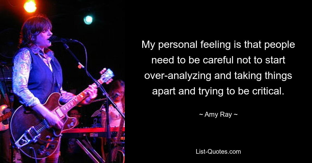 My personal feeling is that people need to be careful not to start over-analyzing and taking things apart and trying to be critical. — © Amy Ray