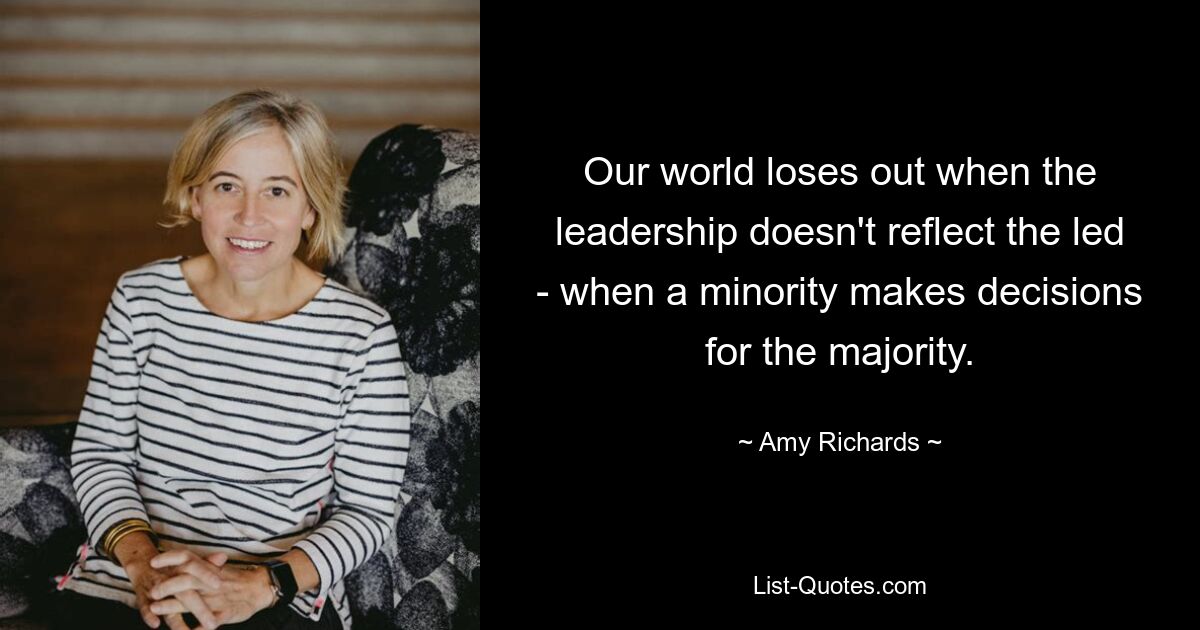 Our world loses out when the leadership doesn't reflect the led - when a minority makes decisions for the majority. — © Amy Richards