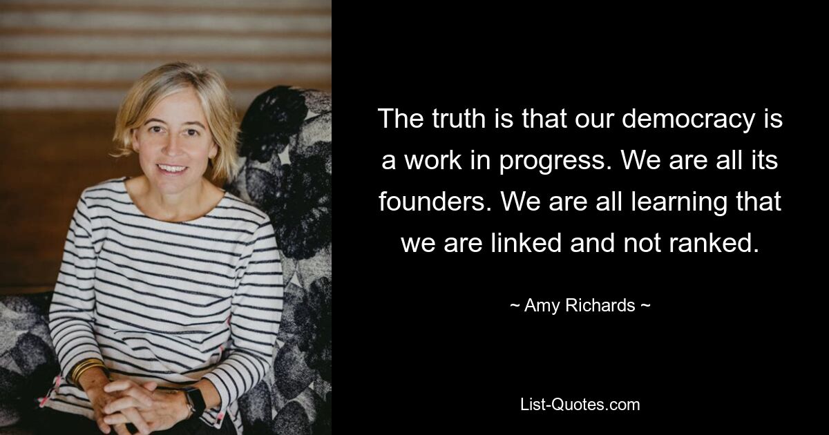 The truth is that our democracy is a work in progress. We are all its founders. We are all learning that we are linked and not ranked. — © Amy Richards