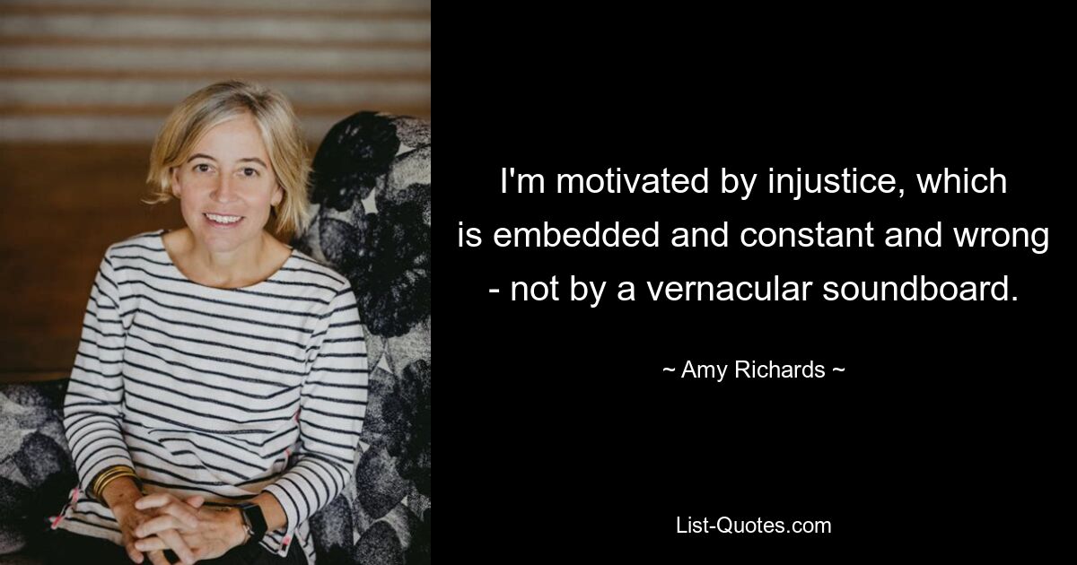 I'm motivated by injustice, which is embedded and constant and wrong - not by a vernacular soundboard. — © Amy Richards