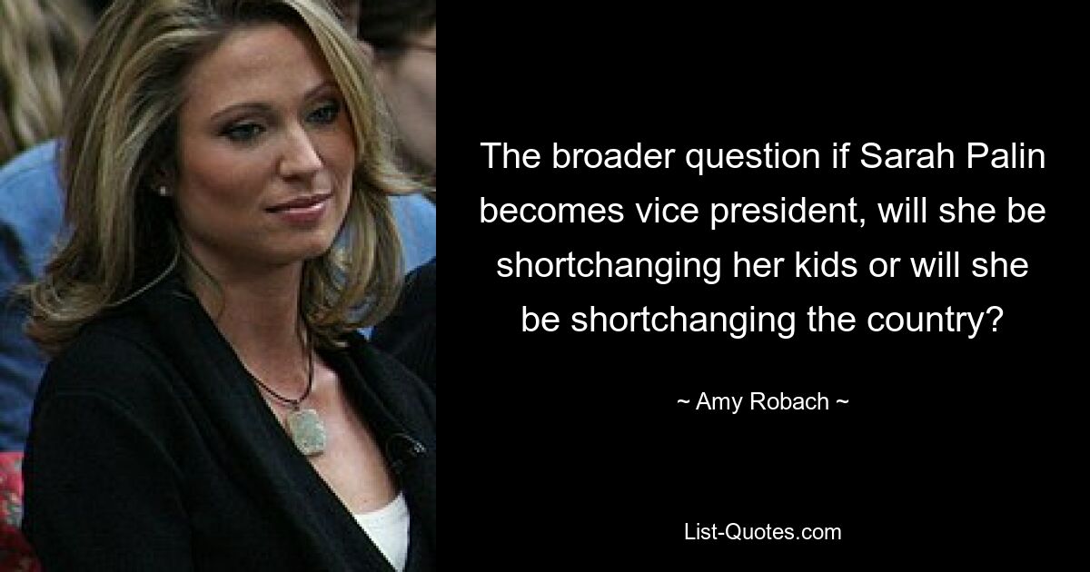 The broader question if Sarah Palin becomes vice president, will she be shortchanging her kids or will she be shortchanging the country? — © Amy Robach