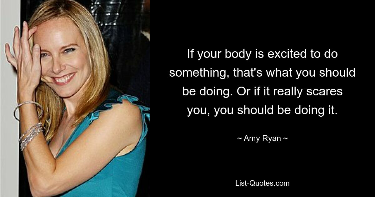 If your body is excited to do something, that's what you should be doing. Or if it really scares you, you should be doing it. — © Amy Ryan