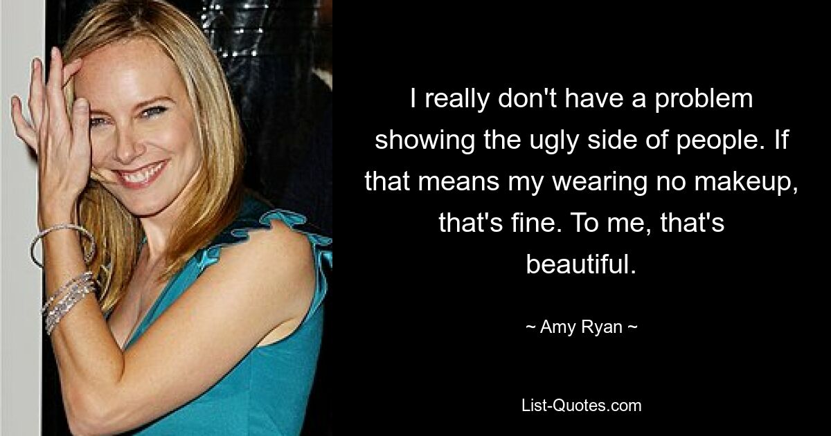 I really don't have a problem showing the ugly side of people. If that means my wearing no makeup, that's fine. To me, that's beautiful. — © Amy Ryan