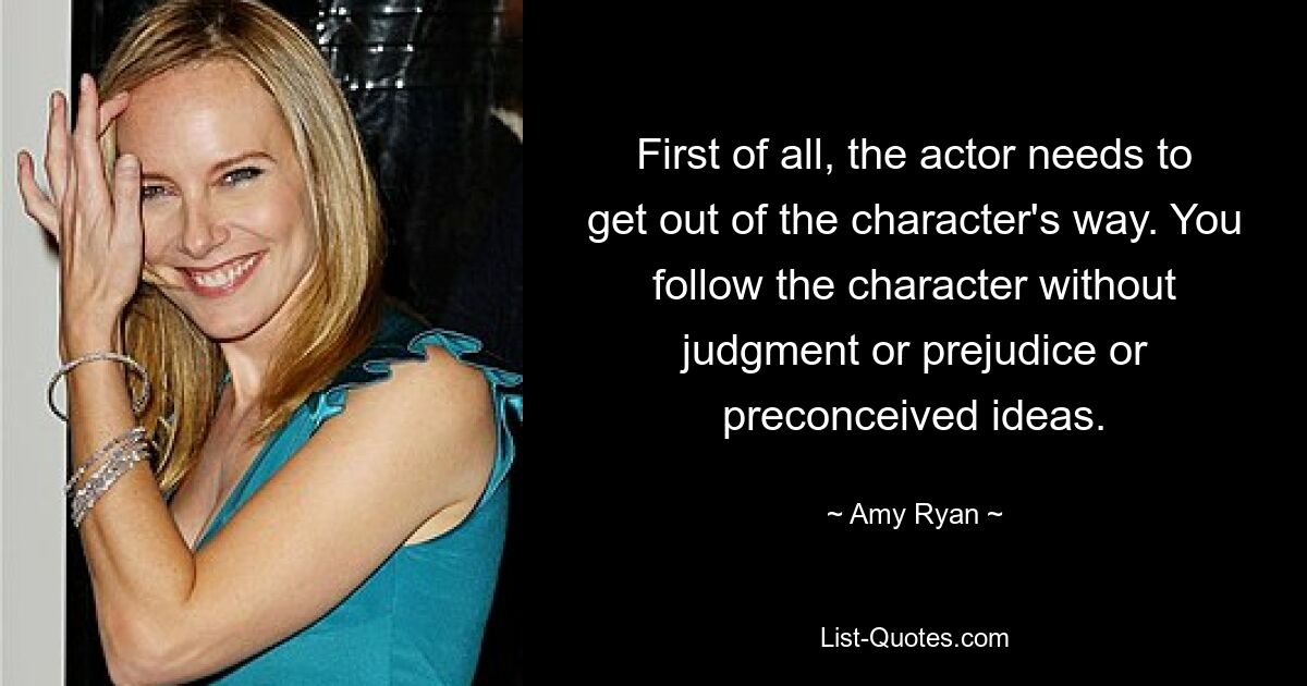 First of all, the actor needs to get out of the character's way. You follow the character without judgment or prejudice or preconceived ideas. — © Amy Ryan