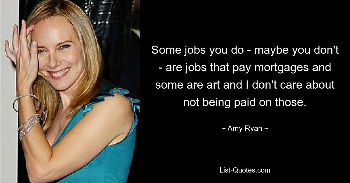 Some jobs you do - maybe you don't - are jobs that pay mortgages and some are art and I don't care about not being paid on those. — © Amy Ryan