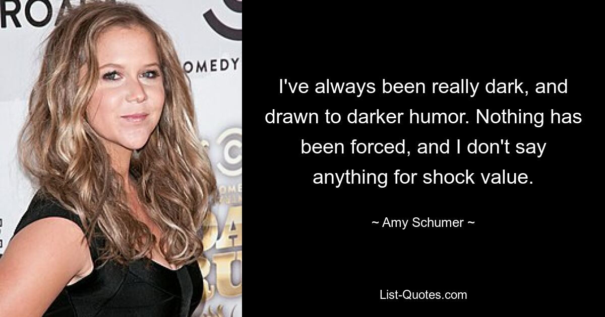 I've always been really dark, and drawn to darker humor. Nothing has been forced, and I don't say anything for shock value. — © Amy Schumer