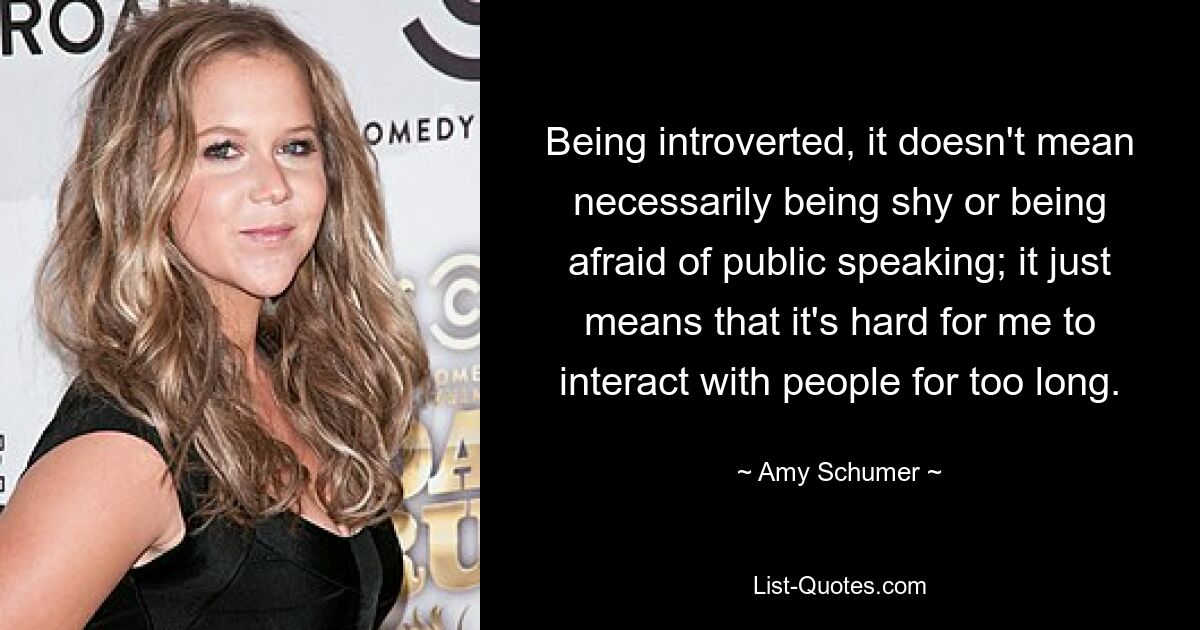 Being introverted, it doesn't mean necessarily being shy or being afraid of public speaking; it just means that it's hard for me to interact with people for too long. — © Amy Schumer