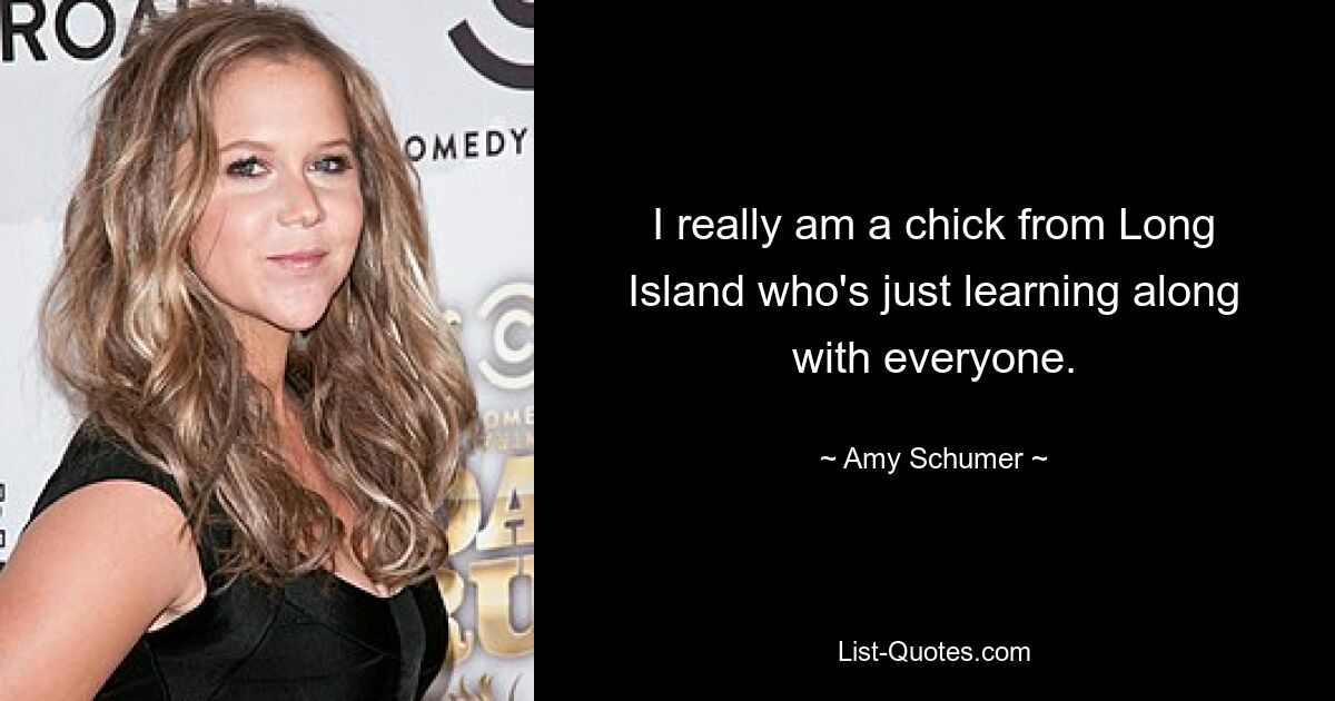 I really am a chick from Long Island who's just learning along with everyone. — © Amy Schumer