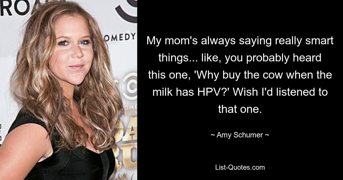 My mom's always saying really smart things... like, you probably heard this one, 'Why buy the cow when the milk has HPV?' Wish I'd listened to that one. — © Amy Schumer