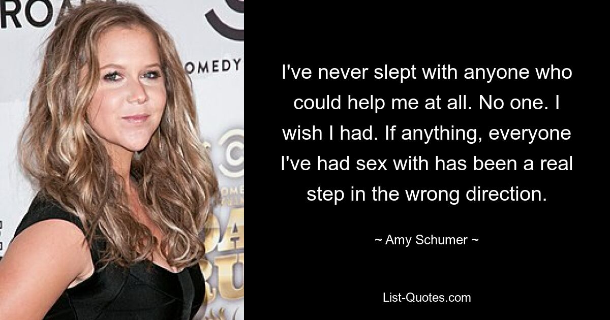 I've never slept with anyone who could help me at all. No one. I wish I had. If anything, everyone I've had sex with has been a real step in the wrong direction. — © Amy Schumer