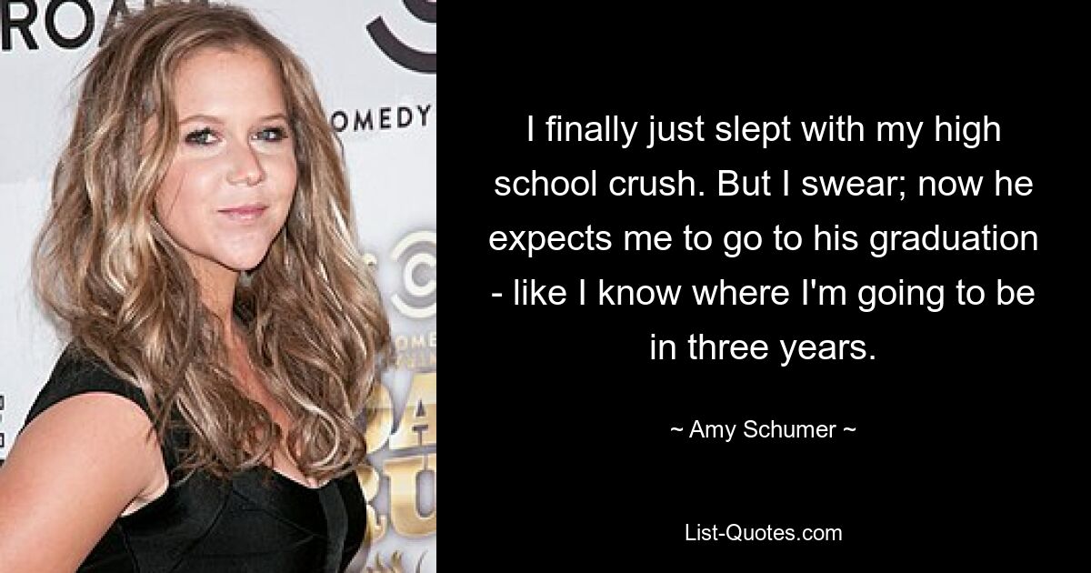 I finally just slept with my high school crush. But I swear; now he expects me to go to his graduation - like I know where I'm going to be in three years. — © Amy Schumer