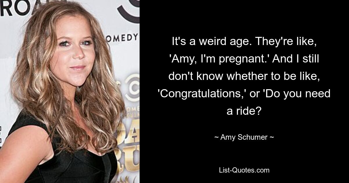 It's a weird age. They're like, 'Amy, I'm pregnant.' And I still don't know whether to be like, 'Congratulations,' or 'Do you need a ride? — © Amy Schumer