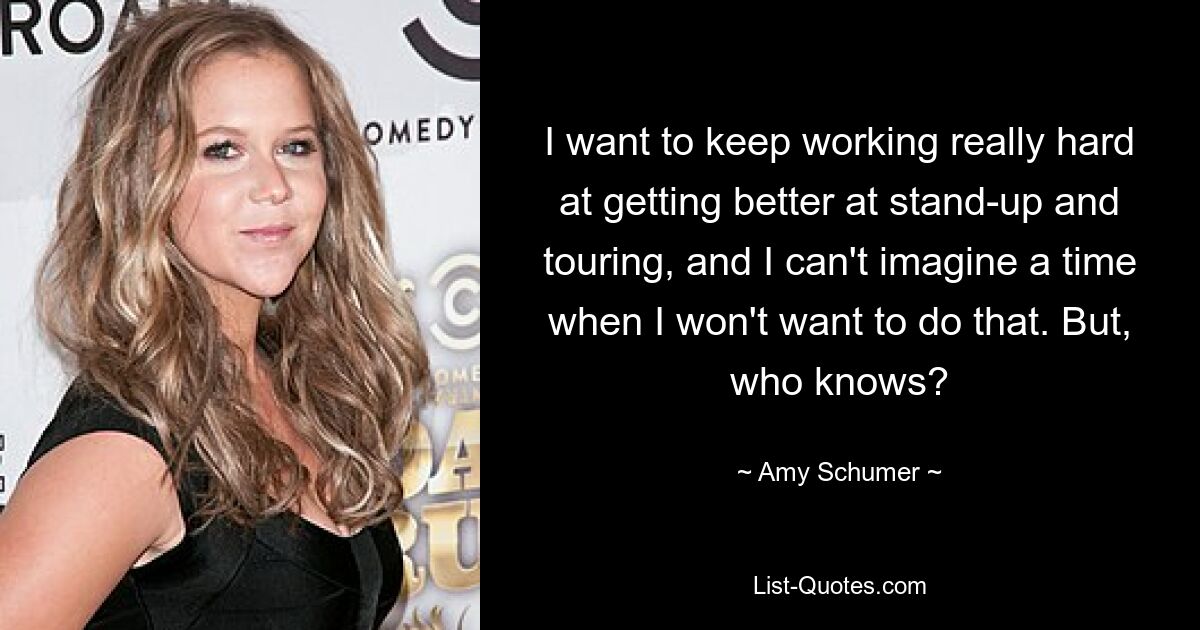 I want to keep working really hard at getting better at stand-up and touring, and I can't imagine a time when I won't want to do that. But, who knows? — © Amy Schumer