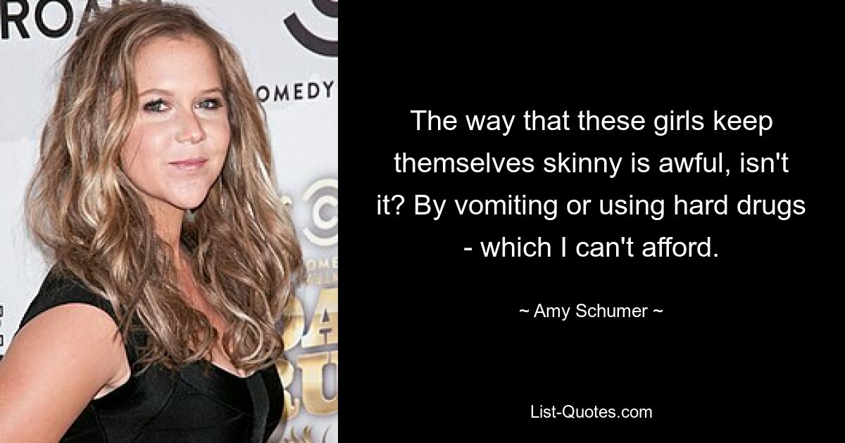 The way that these girls keep themselves skinny is awful, isn't it? By vomiting or using hard drugs - which I can't afford. — © Amy Schumer