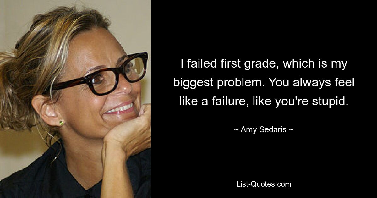 I failed first grade, which is my biggest problem. You always feel like a failure, like you're stupid. — © Amy Sedaris