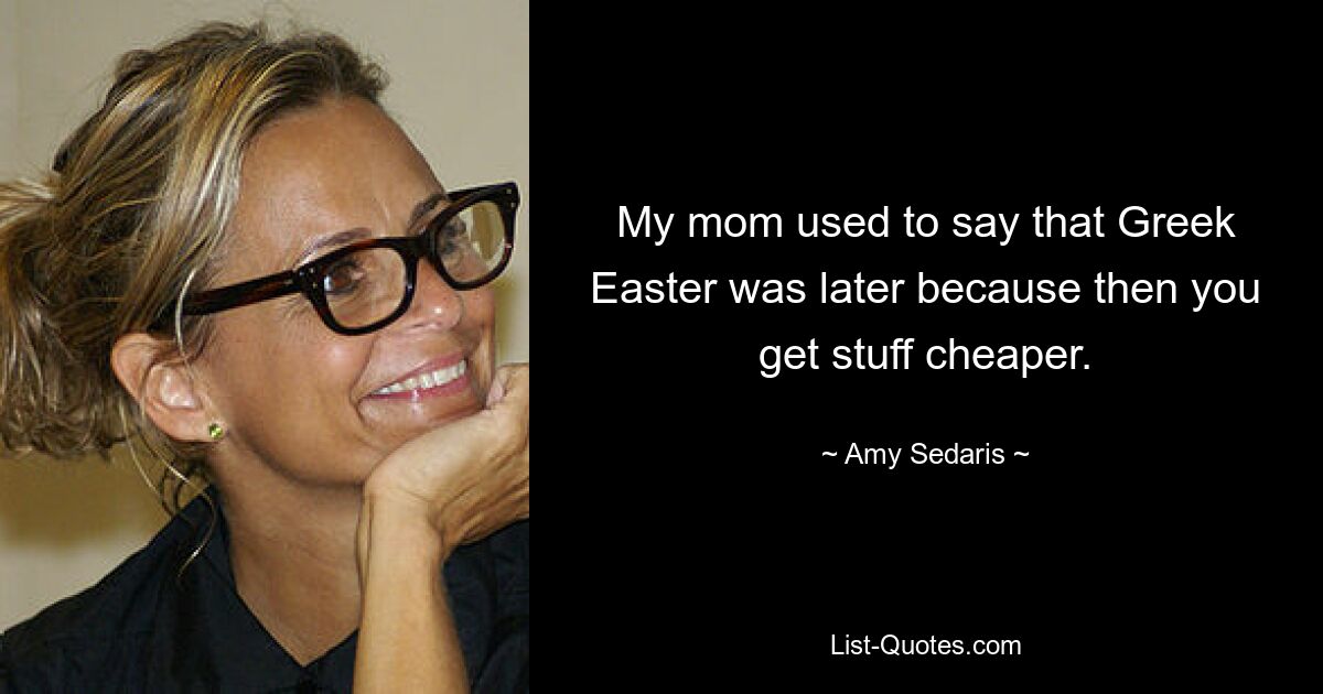 My mom used to say that Greek Easter was later because then you get stuff cheaper. — © Amy Sedaris