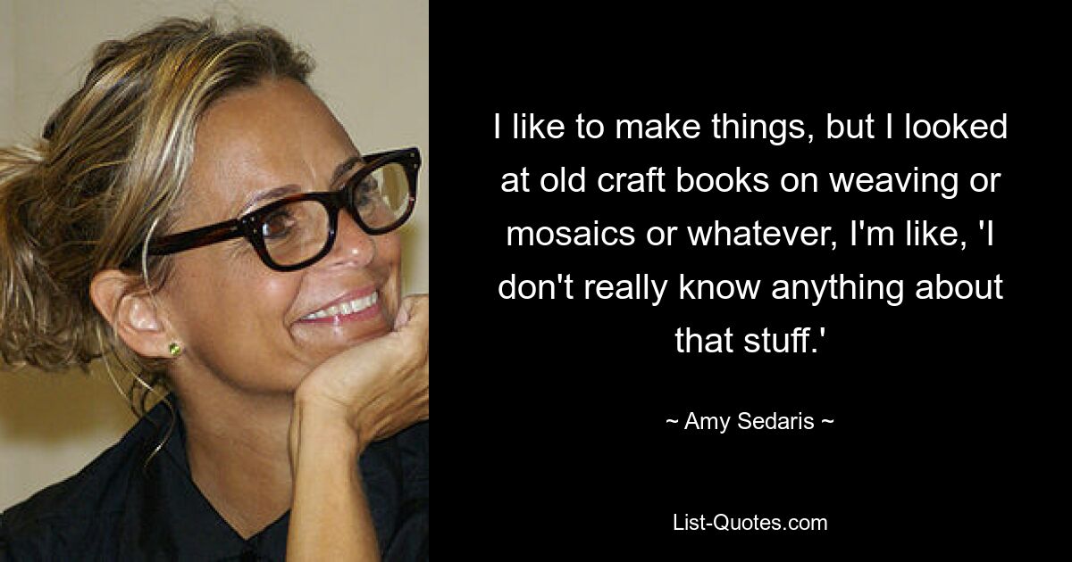 I like to make things, but I looked at old craft books on weaving or mosaics or whatever, I'm like, 'I don't really know anything about that stuff.' — © Amy Sedaris