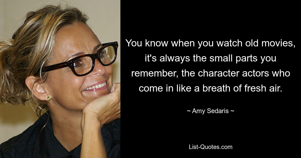 You know when you watch old movies, it's always the small parts you remember, the character actors who come in like a breath of fresh air. — © Amy Sedaris