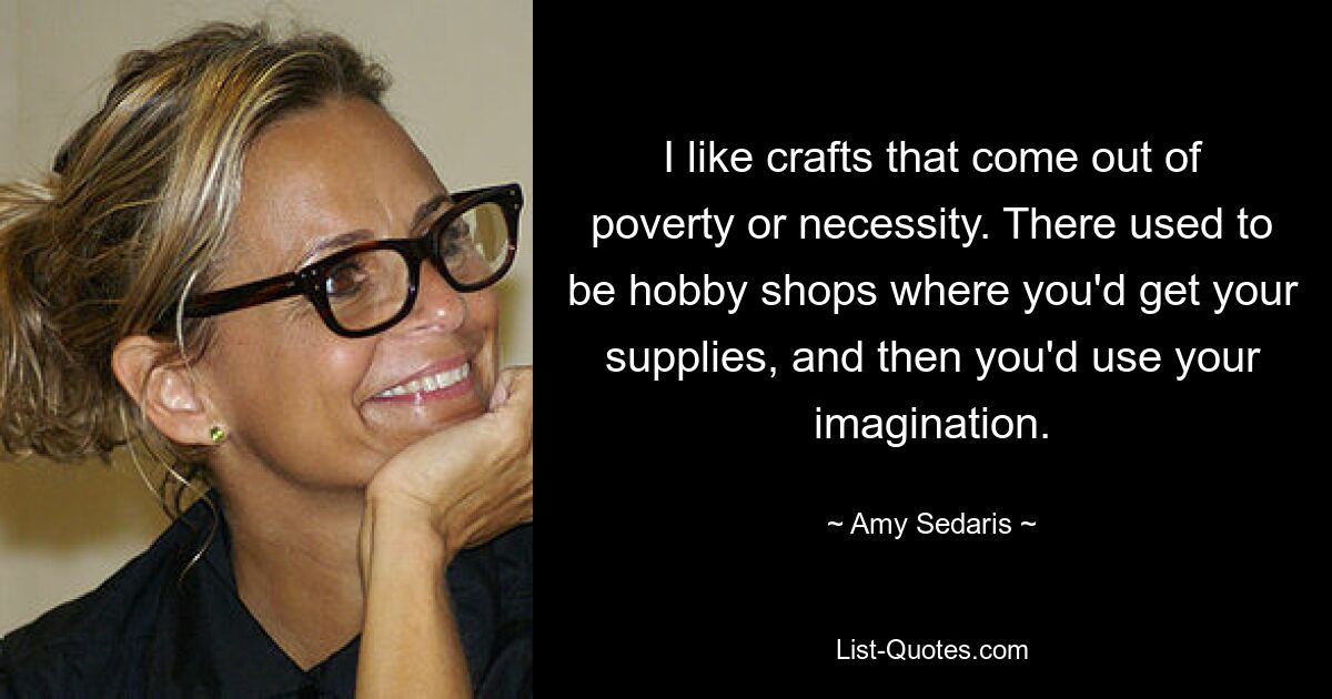 I like crafts that come out of poverty or necessity. There used to be hobby shops where you'd get your supplies, and then you'd use your imagination. — © Amy Sedaris