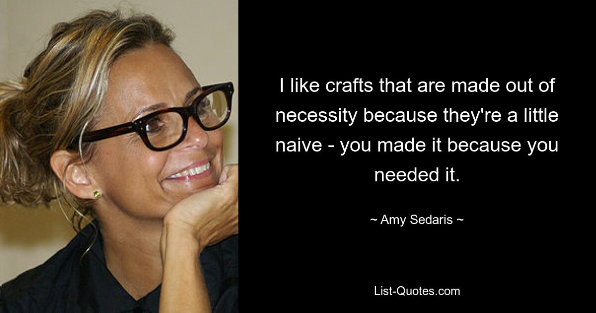 I like crafts that are made out of necessity because they're a little naive - you made it because you needed it. — © Amy Sedaris