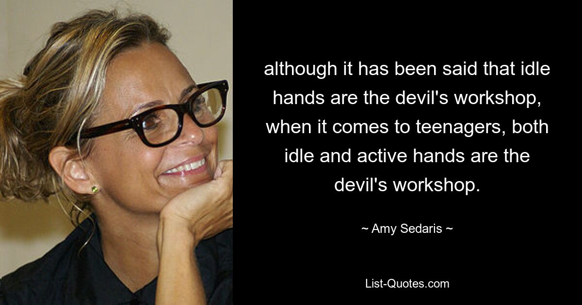 although it has been said that idle hands are the devil's workshop, when it comes to teenagers, both idle and active hands are the devil's workshop. — © Amy Sedaris