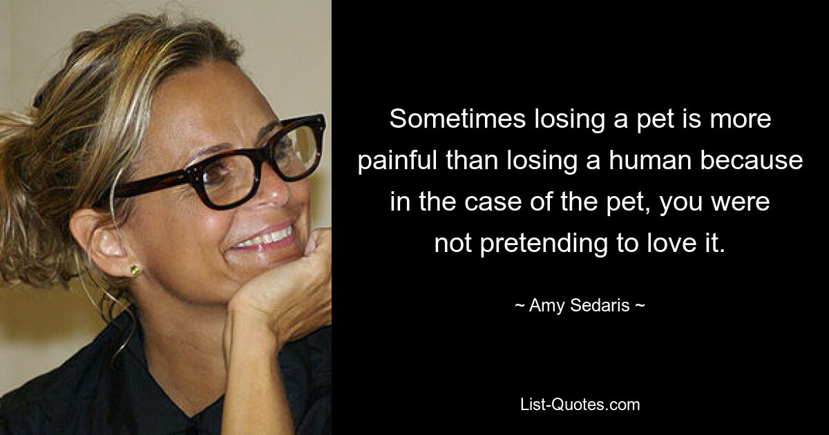 Sometimes losing a pet is more painful than losing a human because in the case of the pet, you were not pretending to love it. — © Amy Sedaris