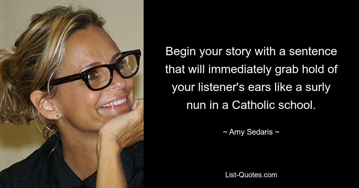 Begin your story with a sentence that will immediately grab hold of your listener's ears like a surly nun in a Catholic school. — © Amy Sedaris