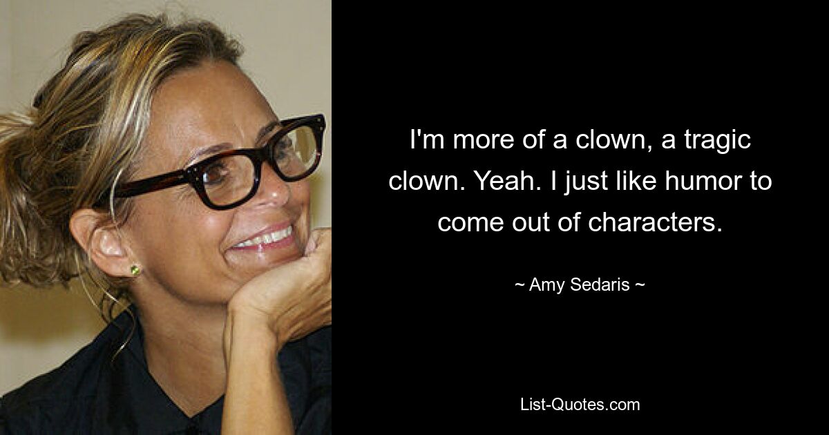 I'm more of a clown, a tragic clown. Yeah. I just like humor to come out of characters. — © Amy Sedaris