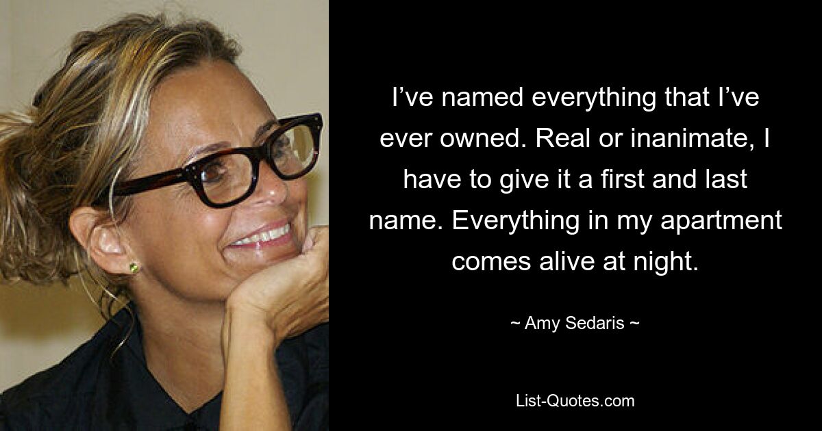 I’ve named everything that I’ve ever owned. Real or inanimate, I have to give it a first and last name. Everything in my apartment comes alive at night. — © Amy Sedaris