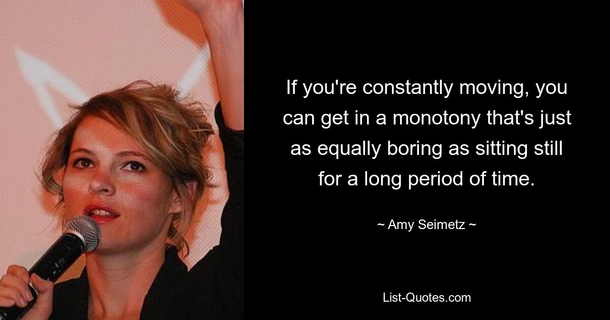 If you're constantly moving, you can get in a monotony that's just as equally boring as sitting still for a long period of time. — © Amy Seimetz