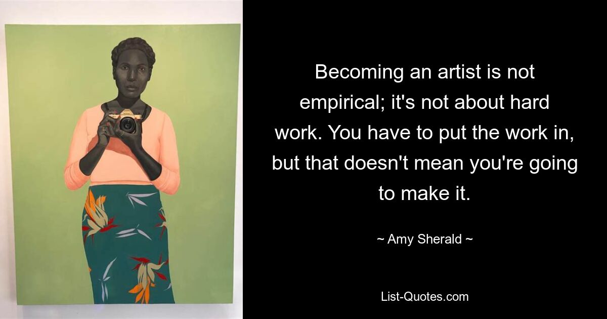 Becoming an artist is not empirical; it's not about hard work. You have to put the work in, but that doesn't mean you're going to make it. — © Amy Sherald