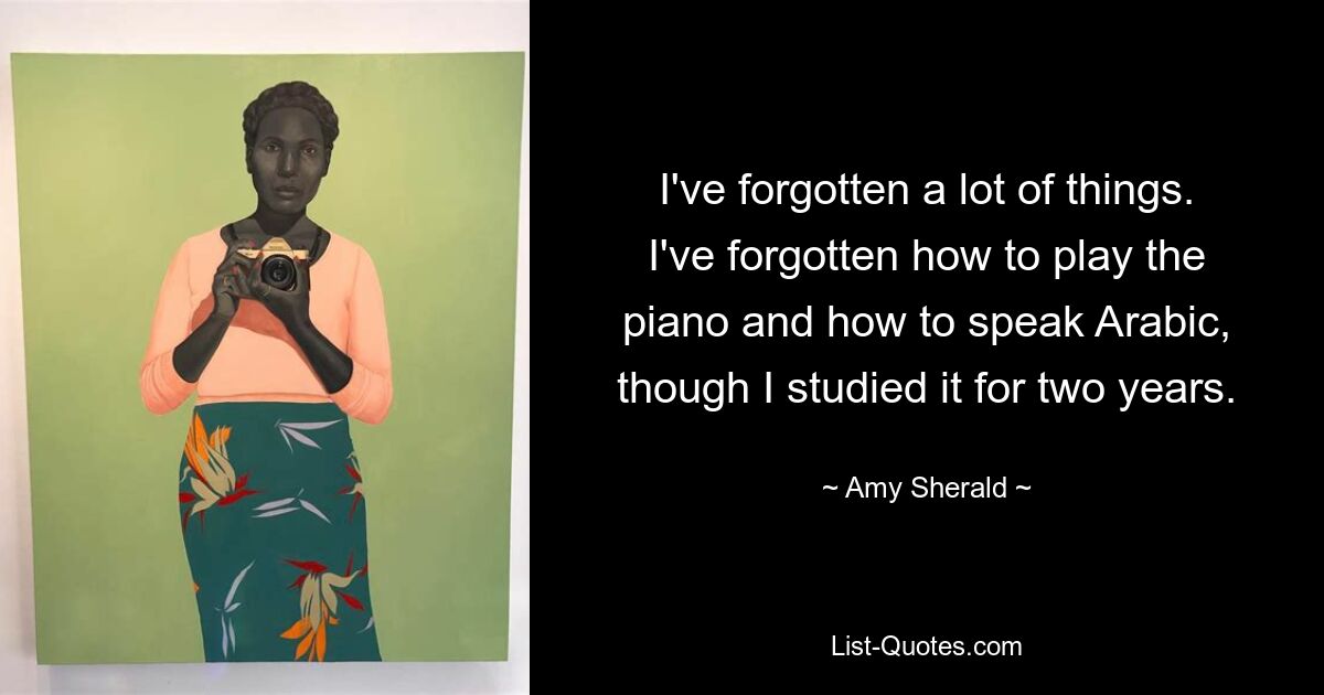 I've forgotten a lot of things. I've forgotten how to play the piano and how to speak Arabic, though I studied it for two years. — © Amy Sherald